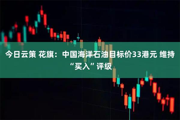今日云策 花旗：中国海洋石油目标价33港元 维持“买入”评级