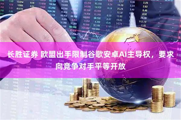 长胜证券 欧盟出手限制谷歌安卓AI主导权，要求向竞争对手平等开放